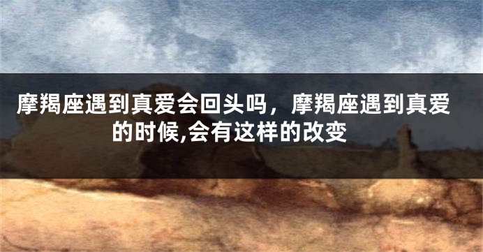 摩羯座遇到真爱会回头吗，摩羯座遇到真爱的时候,会有这样的改变