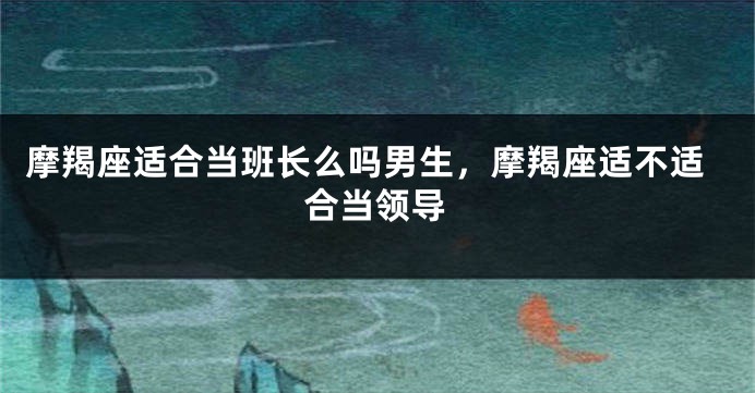 摩羯座适合当班长么吗男生，摩羯座适不适合当领导