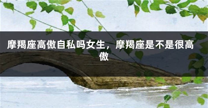 摩羯座高傲自私吗女生，摩羯座是不是很高傲