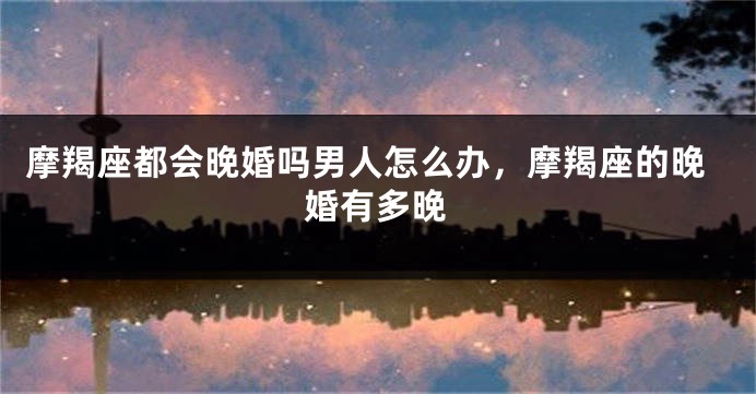 摩羯座都会晚婚吗男人怎么办，摩羯座的晚婚有多晚