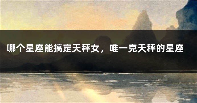 哪个星座能搞定天秤女，唯一克天秤的星座