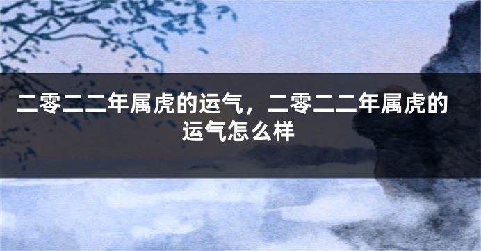 二零二二年属虎的运气，二零二二年属虎的运气怎么样