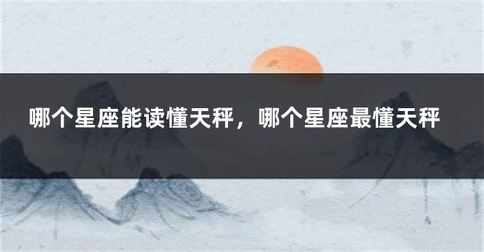 哪个星座能读懂天秤，哪个星座最懂天秤