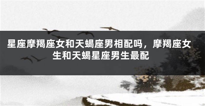 星座摩羯座女和天蝎座男相配吗，摩羯座女生和天蝎星座男生最配