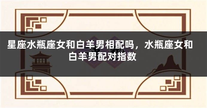 星座水瓶座女和白羊男相配吗，水瓶座女和白羊男配对指数