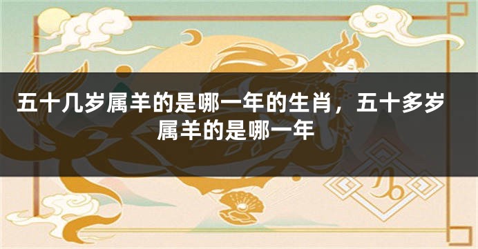 五十几岁属羊的是哪一年的生肖，五十多岁属羊的是哪一年
