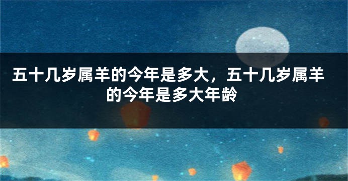 五十几岁属羊的今年是多大，五十几岁属羊的今年是多大年龄