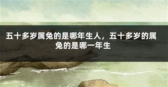 五十多岁属兔的是哪年生人，五十多岁的属兔的是哪一年生