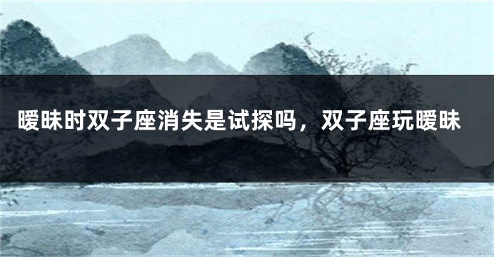 暧昧时双子座消失是试探吗，双子座玩暧昧