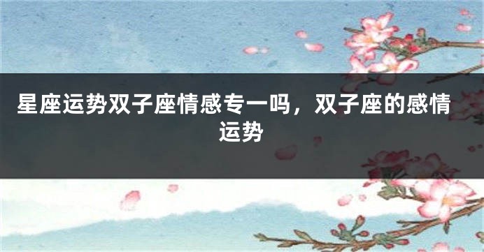 星座运势双子座情感专一吗，双子座的感情运势