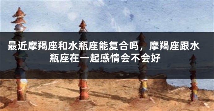 最近摩羯座和水瓶座能复合吗，摩羯座跟水瓶座在一起感情会不会好