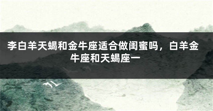李白羊天蝎和金牛座适合做闺蜜吗，白羊金牛座和天蝎座一