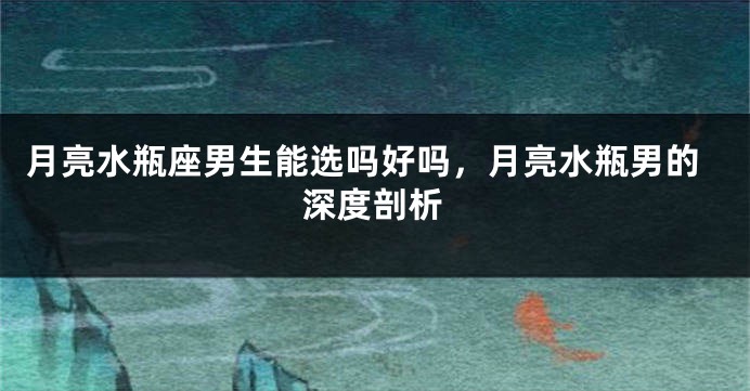 月亮水瓶座男生能选吗好吗，月亮水瓶男的深度剖析