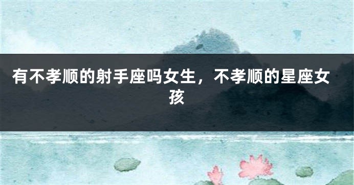有不孝顺的射手座吗女生，不孝顺的星座女孩