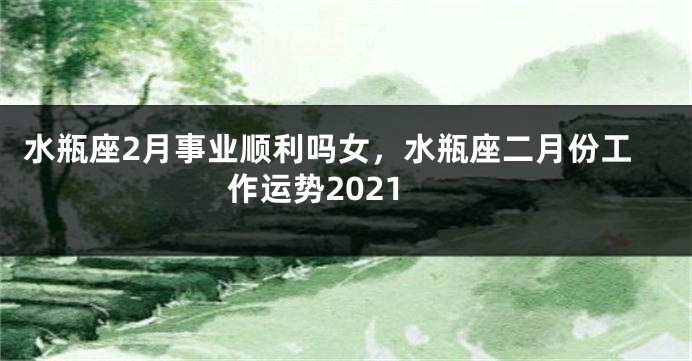 水瓶座2月事业顺利吗女，水瓶座二月份工作运势2021
