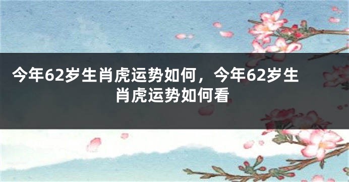 今年62岁生肖虎运势如何，今年62岁生肖虎运势如何看