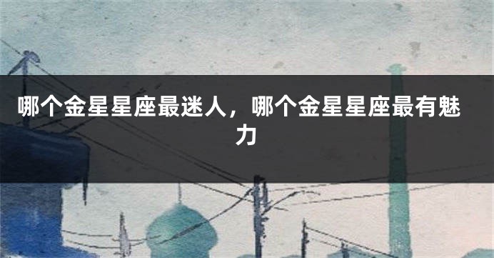 哪个金星星座最迷人，哪个金星星座最有魅力