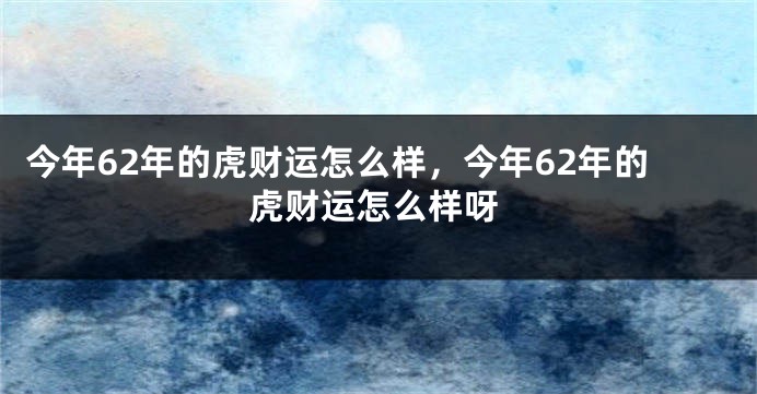 今年62年的虎财运怎么样，今年62年的虎财运怎么样呀