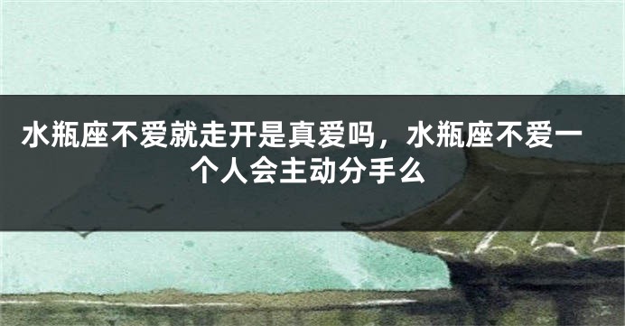 水瓶座不爱就走开是真爱吗，水瓶座不爱一个人会主动分手么