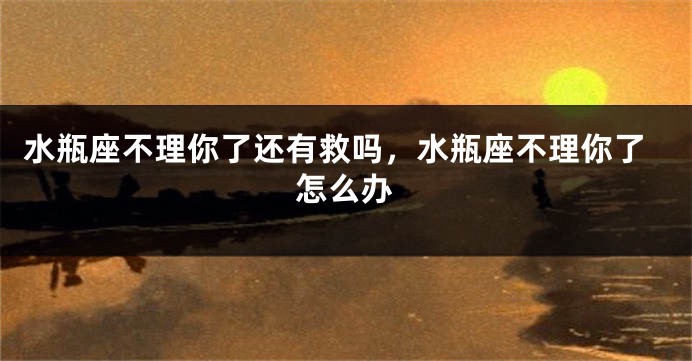 水瓶座不理你了还有救吗，水瓶座不理你了怎么办