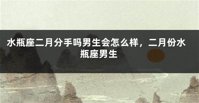 水瓶座二月分手吗男生会怎么样，二月份水瓶座男生