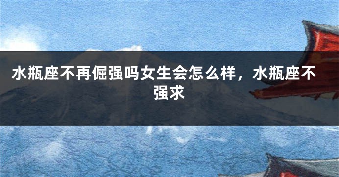 水瓶座不再倔强吗女生会怎么样，水瓶座不强求
