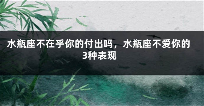 水瓶座不在乎你的付出吗，水瓶座不爱你的3种表现