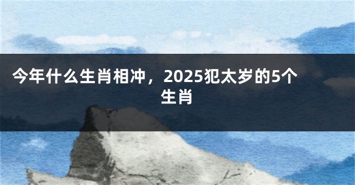 今年什么生肖相冲，2025犯太岁的5个生肖