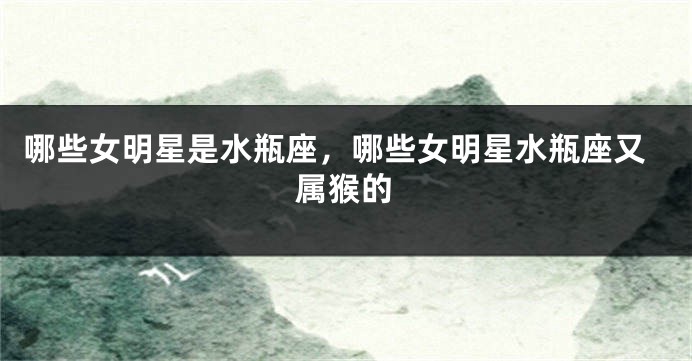 哪些女明星是水瓶座，哪些女明星水瓶座又属猴的