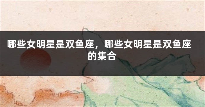 哪些女明星是双鱼座，哪些女明星是双鱼座的集合