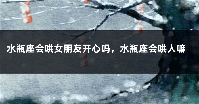 水瓶座会哄女朋友开心吗，水瓶座会哄人嘛