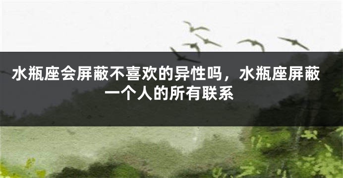 水瓶座会屏蔽不喜欢的异性吗，水瓶座屏蔽一个人的所有联系