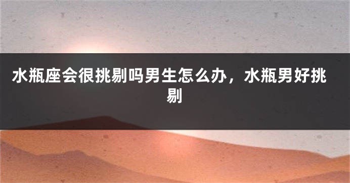水瓶座会很挑剔吗男生怎么办，水瓶男好挑剔