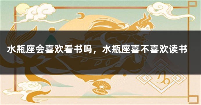 水瓶座会喜欢看书吗，水瓶座喜不喜欢读书