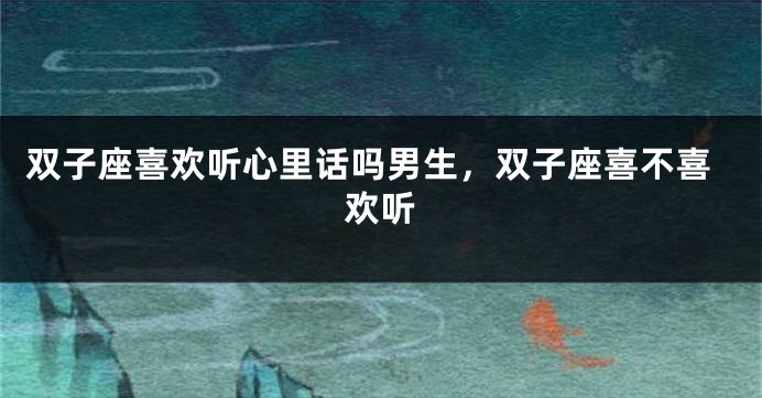 双子座喜欢听心里话吗男生,双子座喜不喜欢听