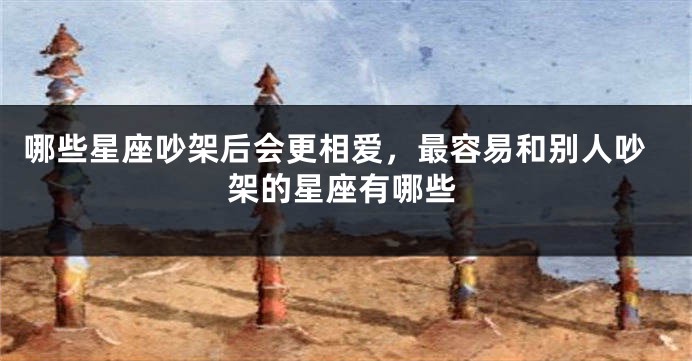 哪些星座吵架后会更相爱，最容易和别人吵架的星座有哪些