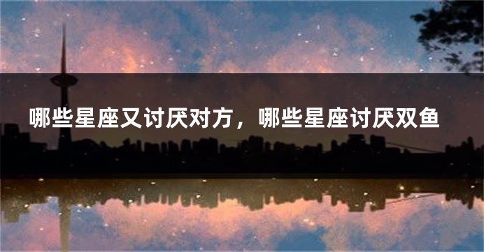哪些星座又讨厌对方，哪些星座讨厌双鱼