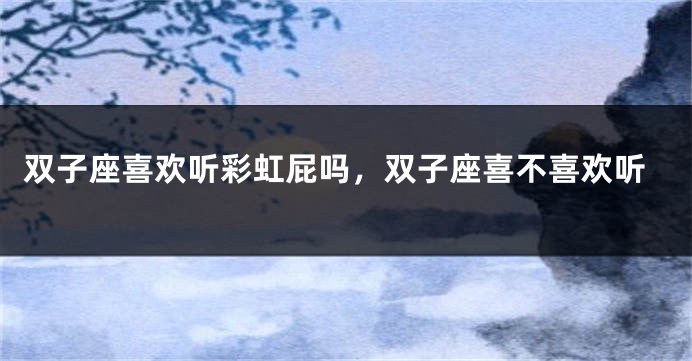 双子座喜欢听彩虹屁吗,双子座喜不喜欢听