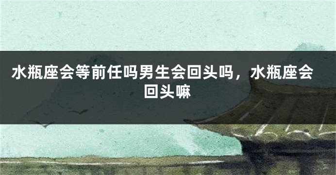 水瓶座会等前任吗男生会回头吗，水瓶座会回头嘛