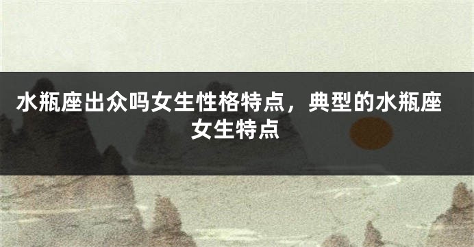 水瓶座出众吗女生性格特点，典型的水瓶座女生特点