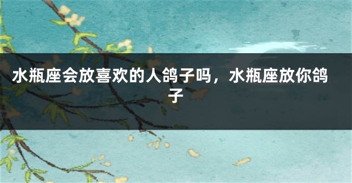 水瓶座会放喜欢的人鸽子吗，水瓶座放你鸽子
