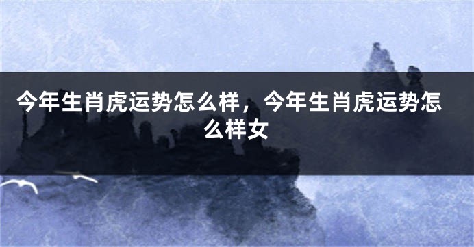 今年生肖虎运势怎么样，今年生肖虎运势怎么样女