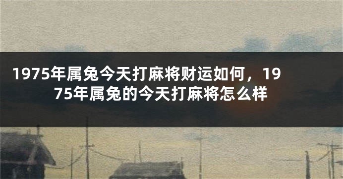 1975年属兔今天打麻将财运如何,1975年属兔的今天打麻将怎么样