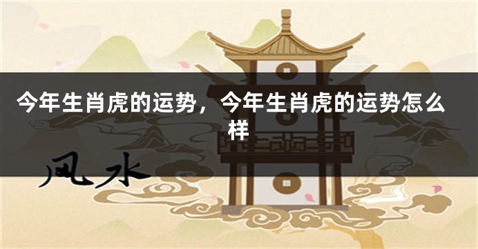 今年生肖虎的运势，今年生肖虎的运势怎么样