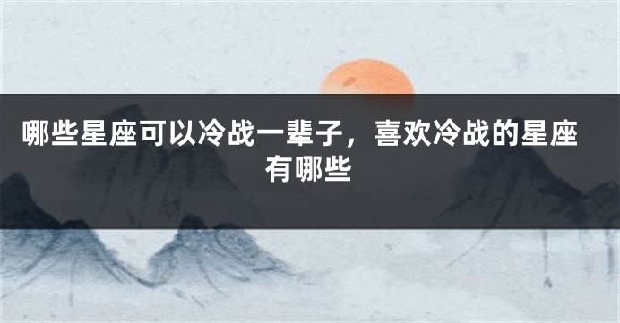 哪些星座可以冷战一辈子，喜欢冷战的星座有哪些