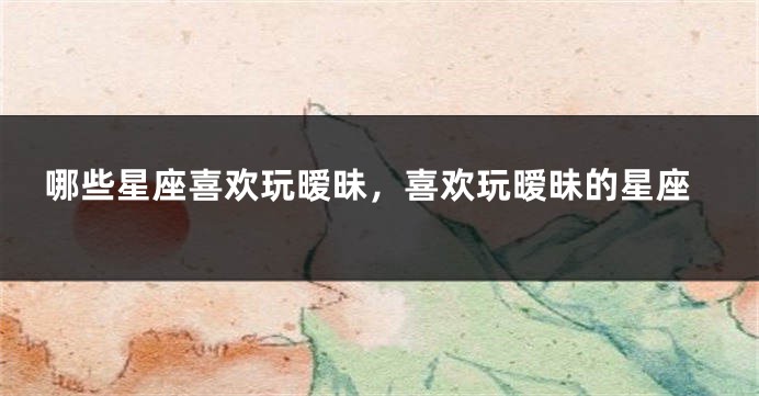 哪些星座喜欢玩暧昧，喜欢玩暧昧的星座