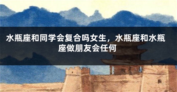 水瓶座和同学会复合吗女生，水瓶座和水瓶座做朋友会任何