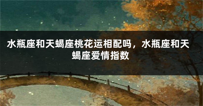 水瓶座和天蝎座桃花运相配吗，水瓶座和天蝎座爱情指数