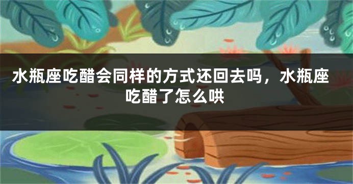 水瓶座吃醋会同样的方式还回去吗，水瓶座吃醋了怎么哄