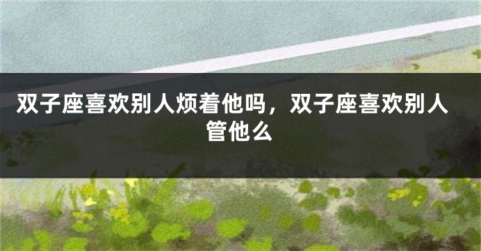 双子座喜欢别人烦着他吗，双子座喜欢别人管他么